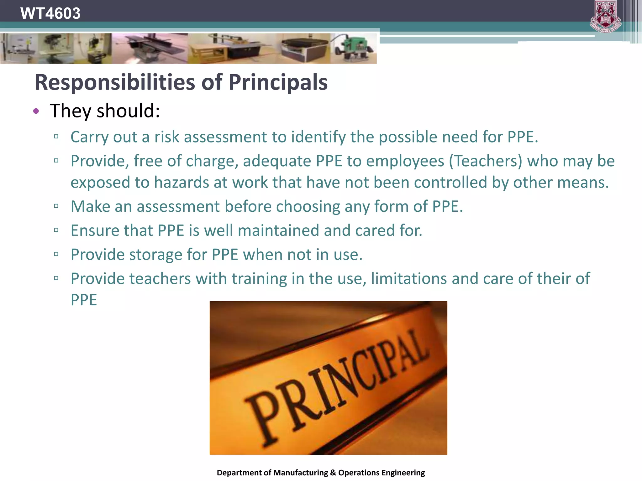 WT4603Using P.P.E.The use of PPE is a last resort!It should only be relied upon for protection when all other means of controlling a hazard have been eliminated as possibilities.It is much more desirable to completely eliminate the hazard than to safeguard against it.Prevention is better than cure!!!PPE should be used:Where Engineering (Guarding) or Administrative (Training, Rules) controls are not feasible.As a short-term measure during periods of time when engineering or administrative controls are being implemented.During emergency response situations.Department of Manufacturing & Operations Engineering