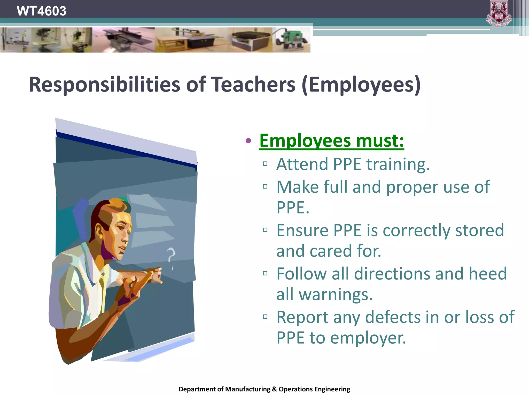 WT4603PPE LegislationSafety Health and Welfare at Work (Control of Noise at Work) Regulations 2006.Act specifically outlining the requirements to protect the hearing of employees in the workplace.Safety, Health and Welfare at Work Act 2005. (Formerly 1989 Act)General Act Governing health and Safety at work in IrelandThe Safety, Health and Welfare at work (General Application) Regulations 2007.Among other things, this Act outlines the legal responsibilities in relation to the use of PPE in the workplace & schools.European Communities (Personal Protective Equipment) Regulations, 1993.Aimed more specifically at the selection, use and manufacturing quality of PPE.Department of Manufacturing & Operations Engineering