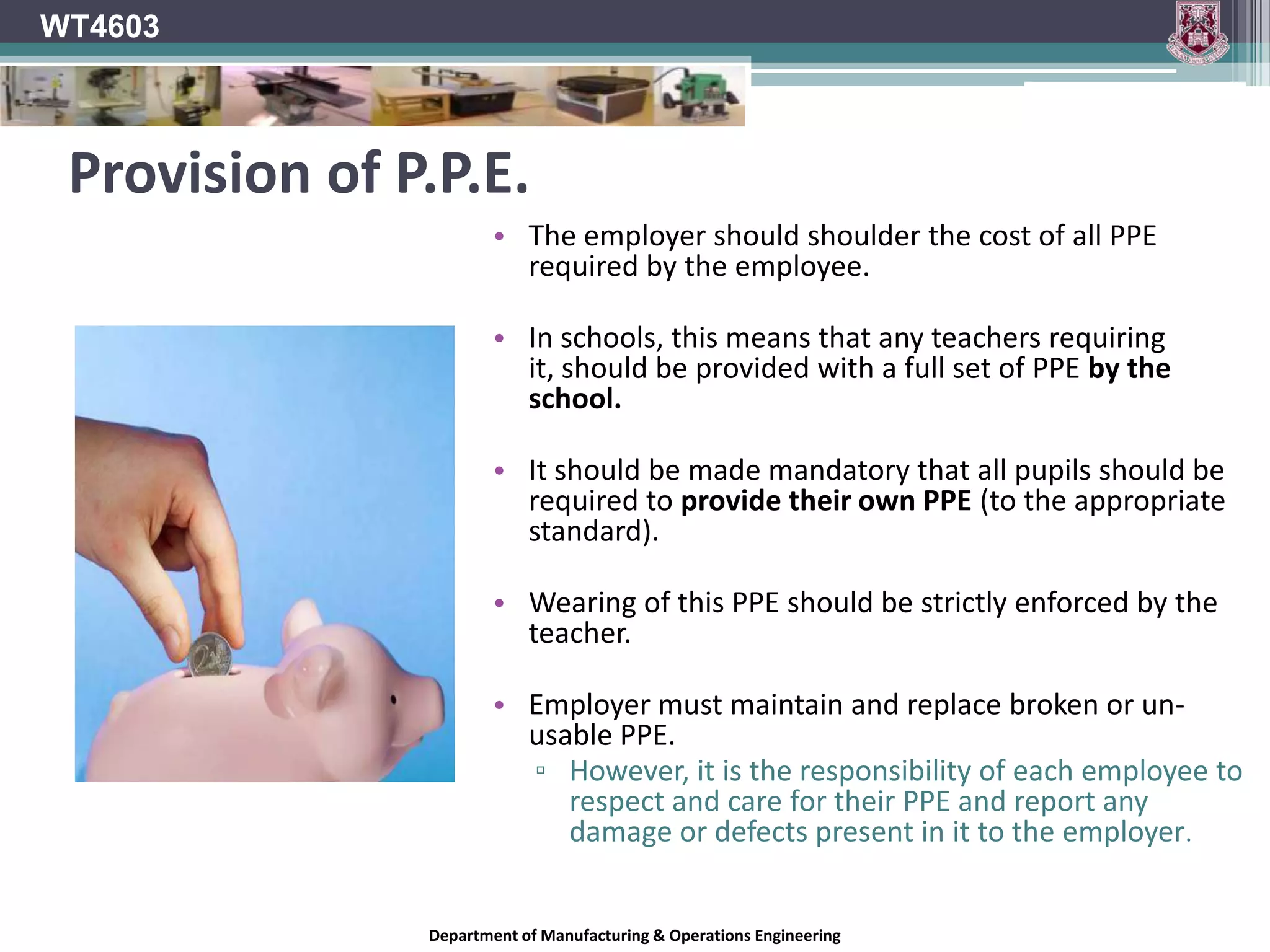 WT4603Responsibilities of Employers*All employers must conduct a Hazard Identification and risk assessment to determine if the use of PPE is necessary.Risk control; this may be through the use of PPE.Provision of PPE on the basis of the Hazard Identification.Provision of Training on using necessary PPE.The Safety, Health and Welfare at work (General Application) Regulations 2007 requires schools to provide suitable PPE if a risk to health and safety cannot be avoided or sufficiently controlled through other means.*The Safety, Health and Welfare at work (General Application) Regulations 2007.*The Safety, Health and Welfare at Work Act 2005.Department of Manufacturing & Operations Engineering