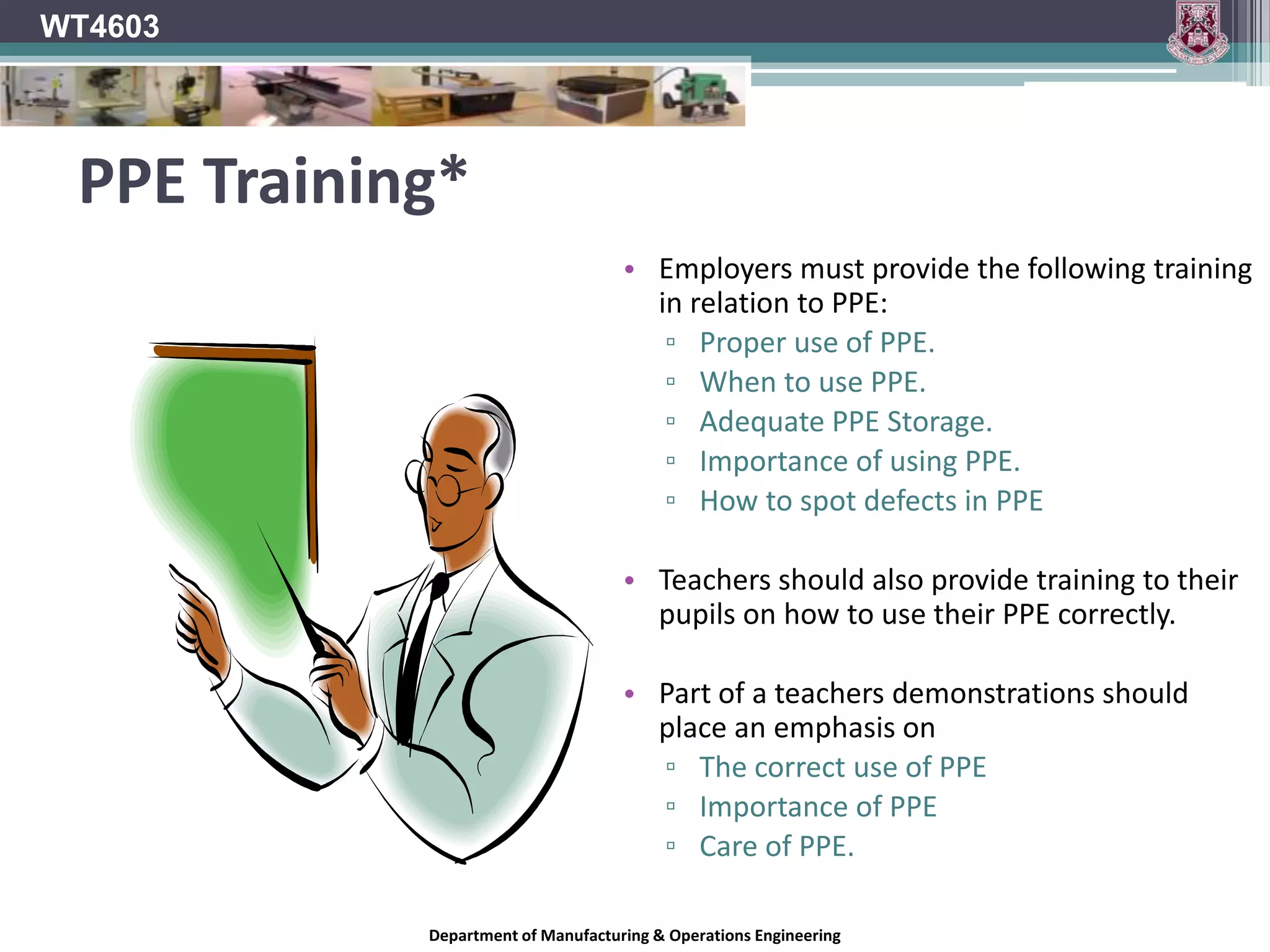 WT4603Responsibilities of PrincipalsThey should:Carry out a risk assessment to identify the possible need for PPE.Provide, free of charge, adequate PPE to employees (Teachers) who may be exposed to hazards at work that have not been controlled by other means.Make an assessment before choosing any form of PPE.Ensure that PPE is well maintained and cared for.Provide storage for PPE when not in use.Provide teachers with training in the use, limitations and care of their of PPEDepartment of Manufacturing & Operations Engineering