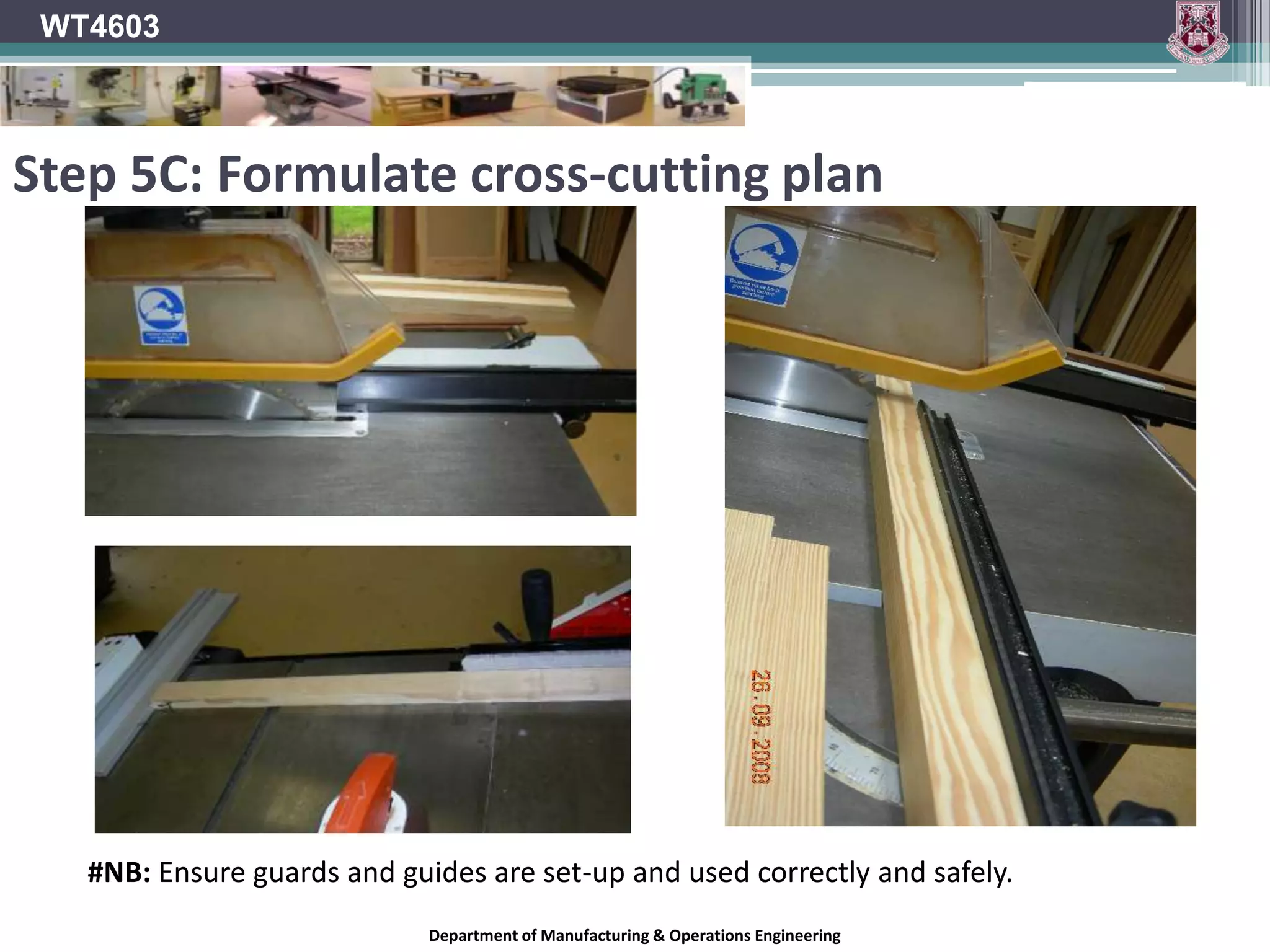 WT4603Step 5A: Rip Saw – Processing Leg MaterialAfter the legs have be cut from section material on circular saw, they are then planned to the required 45mm X 45mm.This ensures square edges with a good finish (i.e. no saw marks)Department of Manufacturing & Operations Engineering