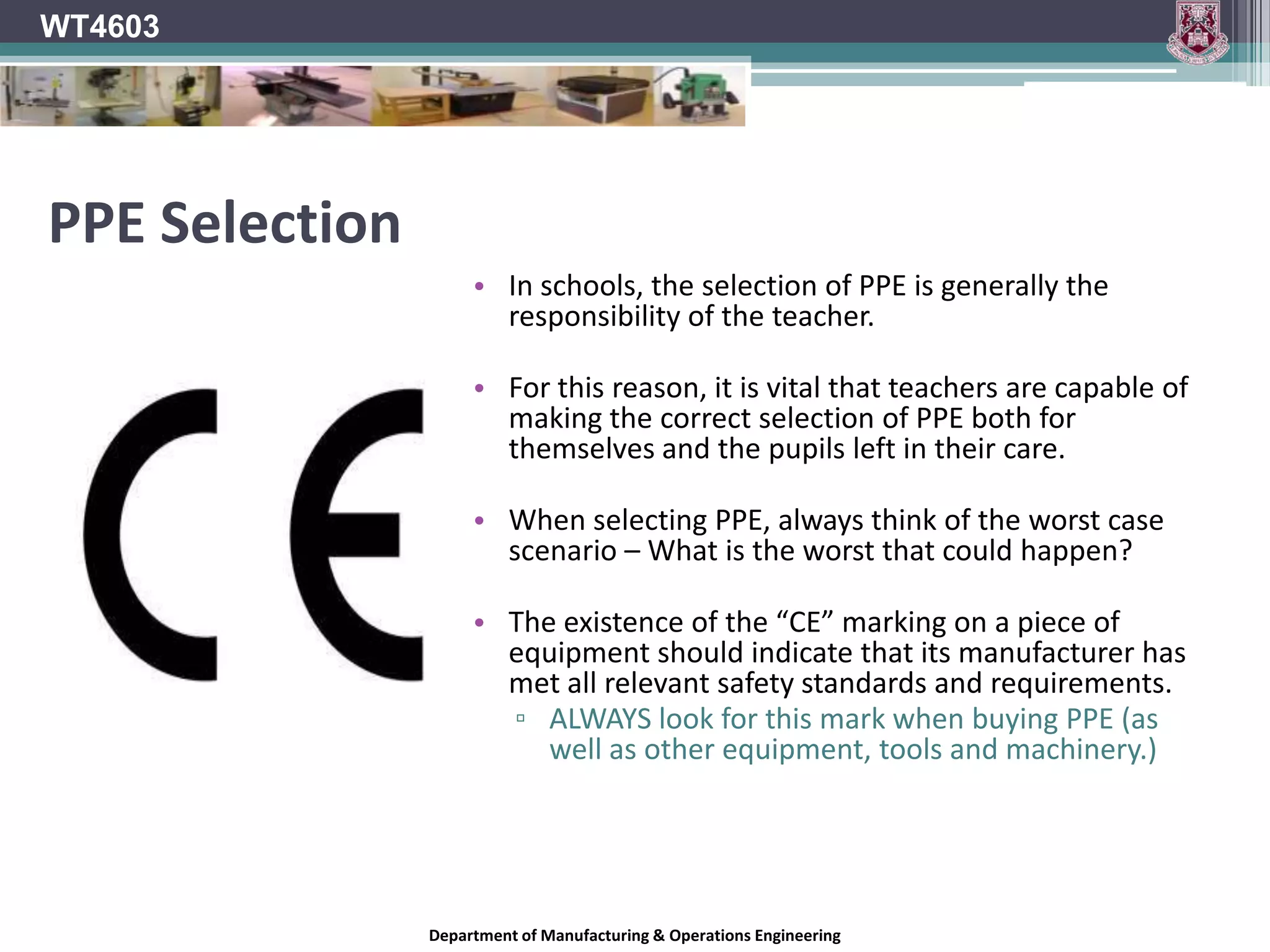 WT4603Provision of P.P.E.  The employer should shoulder the cost of all PPE required by the employee.In schools, this means that any teachers requiring it, should be provided with a full set of PPE by the school.It should be made mandatory that all pupils should be required to provide their own PPE (to the appropriate standard).Wearing of this PPE should be strictly enforced by the teacher.Employer must maintain and replace broken or un-usable PPE.However, it is the responsibility of each employee to respect and care for their PPE and report any damage or defects present in it to the employer.Department of Manufacturing & Operations Engineering