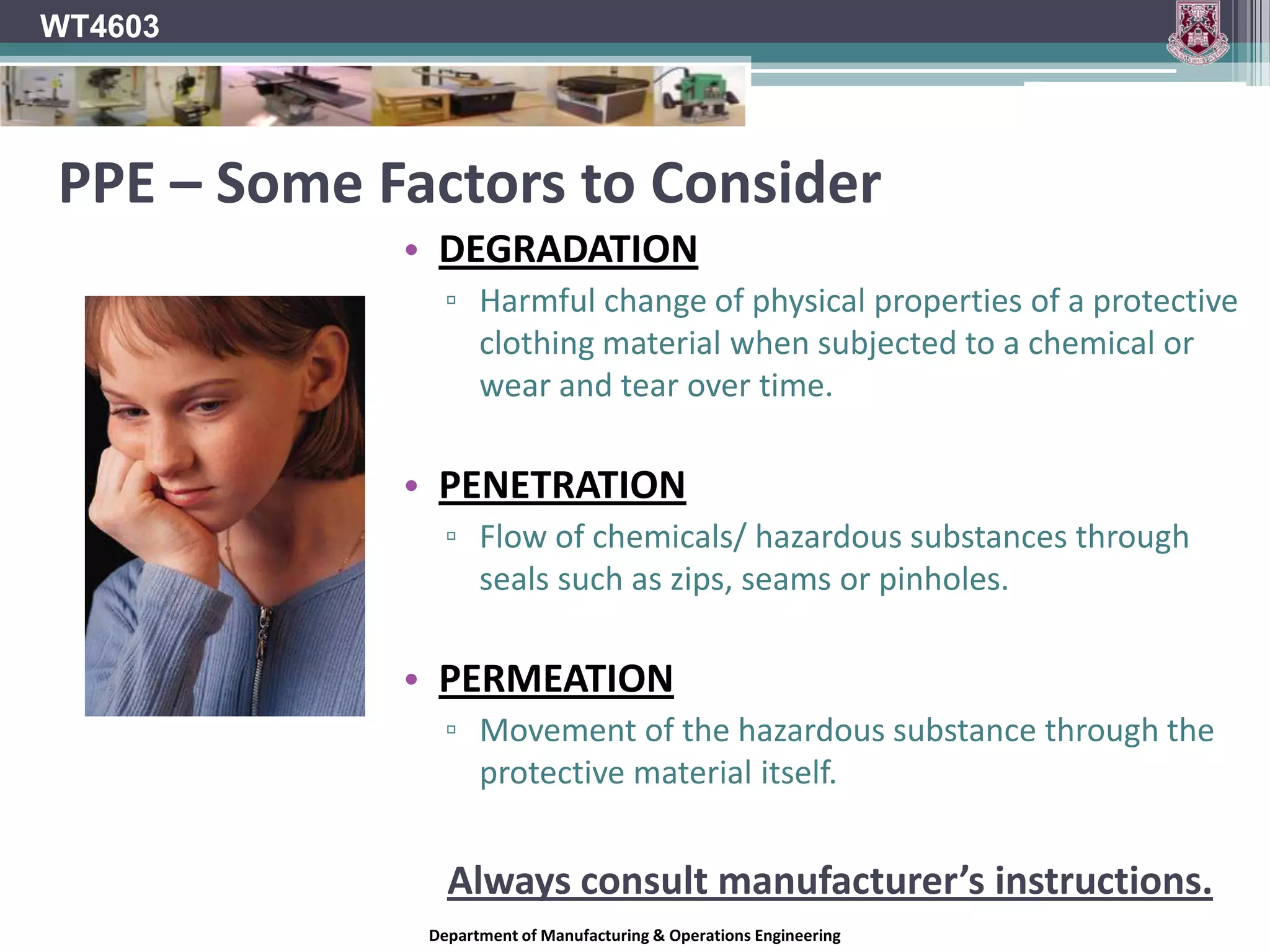 WT4603PPE Training*Employers must provide the following training in relation to PPE:Proper use of PPE.When to use PPE.Adequate PPE Storage.Importance of using PPE.How to spot defects in PPETeachers should also provide training to their pupils on how to use their PPE correctly.Part of a teachers demonstrations should place an emphasis on The correct use of PPEImportance of PPECare of PPE.Department of Manufacturing & Operations Engineering