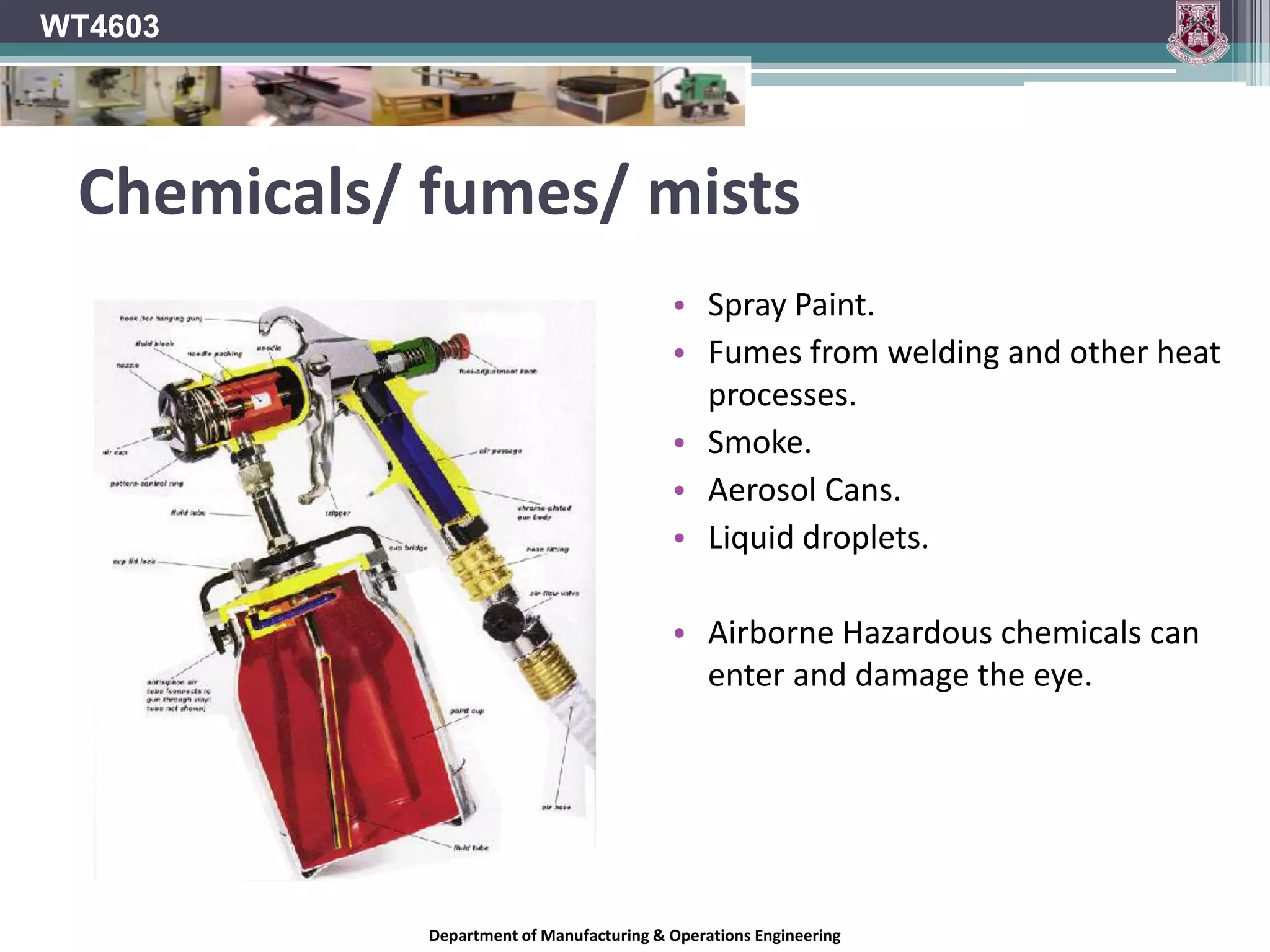WT4603Eye & Face ProtectionThousands of people are blinded in the workplace every year for no reason.Simple and inexpensive face and eye protection could have prevented it.The human eye is very sensitive organ and is highly susceptible to injury from many sources:Impact ChemicalsDust/ foreign particles.Etc..Department of Manufacturing & Operations Engineering