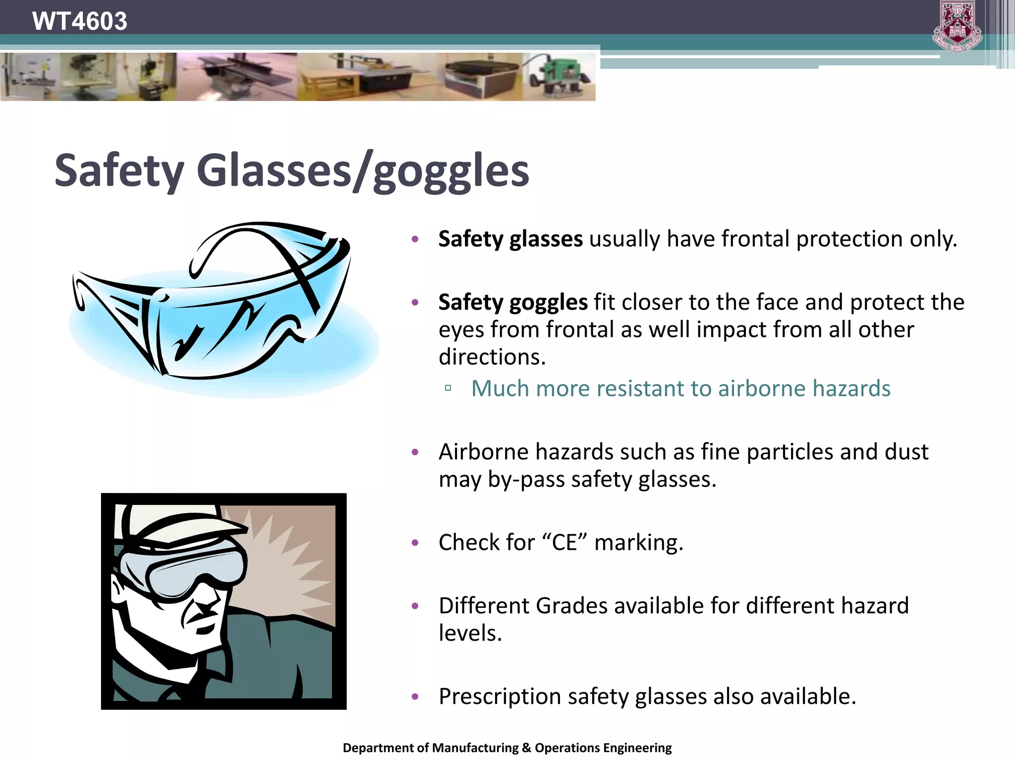 WT4603Safeguarding against Eye InjuriesEye protection should be worn when spray painting, grinding, drilling, welding, sawing, working in a dusty environment, or handling chemicals.One should also develop the good habit of protecting the eyes whenever working with hand or power tools.WHEN IN DOUBT, WEAR EYE PROTECTION ANYWAY!Department of Manufacturing & Operations Engineering