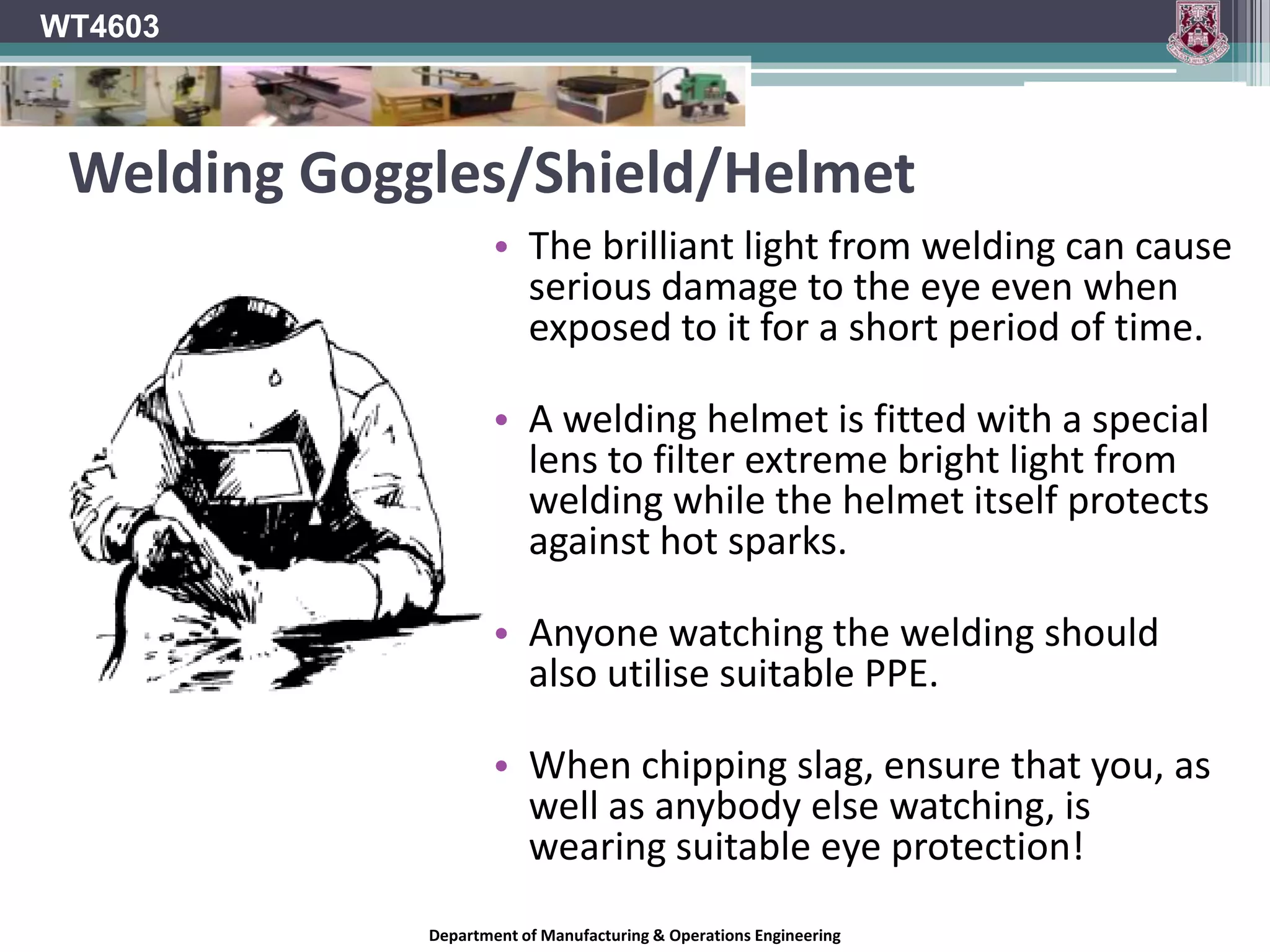 WT4603Safety Glasses/gogglesSafety glasses usually have frontal protection only.Safety goggles fit closer to the face and protect the eyes from frontal as well impact from all other directions.Much more resistant to airborne hazardsAirborne hazards such as fine particles and dust may by-pass safety glasses.Check for “CE” marking.Different Grades available for different hazard levels.Prescription safety glasses also available.Department of Manufacturing & Operations Engineering