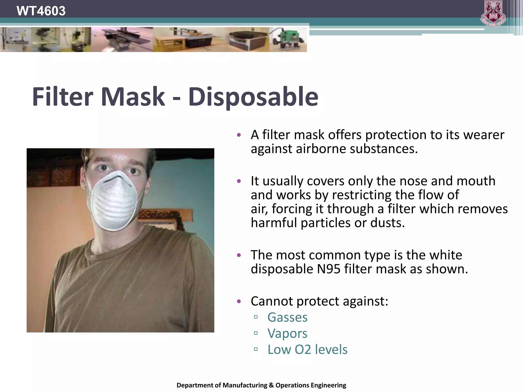 WT4603RespiratorsAll respirators have some form of face piece which is held to the face with straps, usually around the head.Half-face respirators cover the nose and mouth only and are for use where the contaminants are not a threat to the eyes or face.A full-face respirator covers all the face and should be used where contaminants may be a hazard to eyes and the face as well as the respiratory system.Department of Manufacturing & Operations Engineering