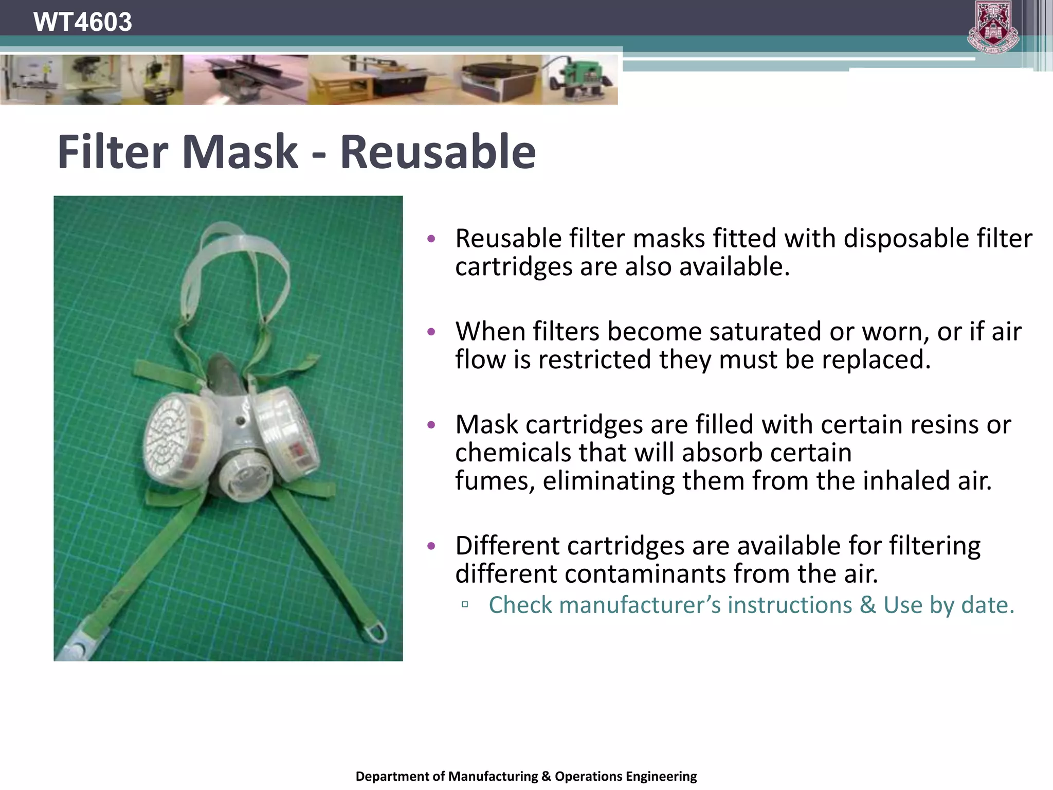 WT4603RespiratorsA respirator is a device which is designed to protect the wearer from inhaling harmful dusts, gases, fumes or vapours.Two main types of respirator exist:Air Purifying Respirators.Atmosphere Supplying RespiratorsDepartment of Manufacturing & Operations Engineering