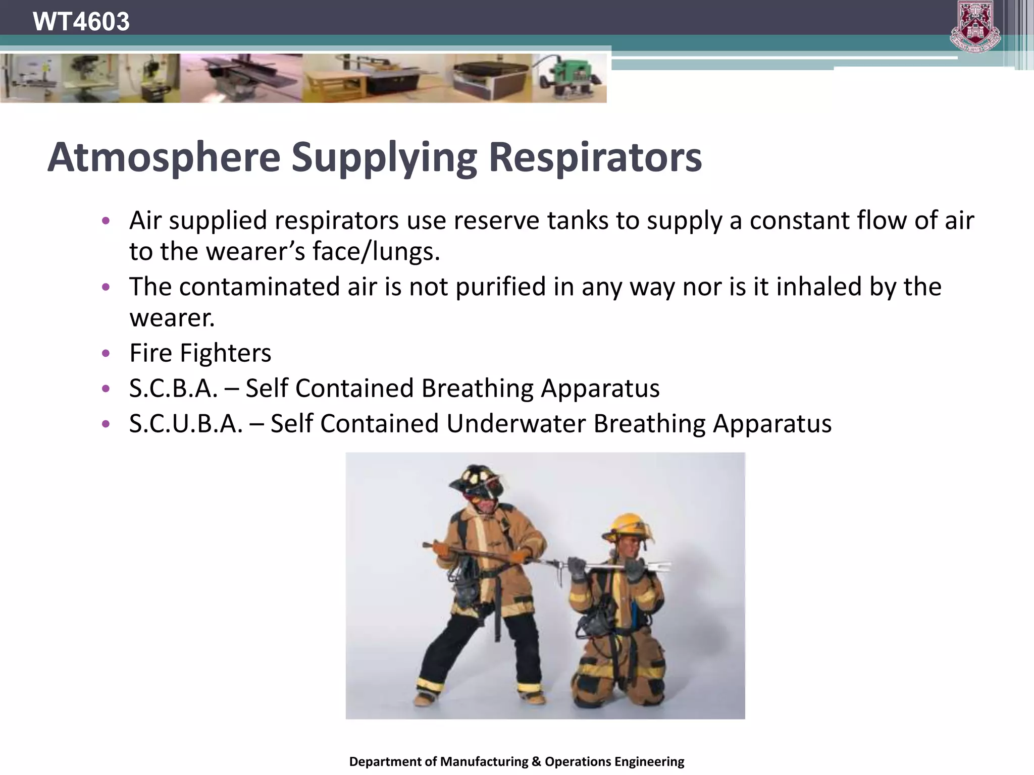 WT4603Air Purifying RespiratorsUsed against contaminants such as smoke, dust, vapours  and fumes.Acts passively to remove contaminants from the air.The device renders the contaminated air breathable.Usually has a filter for particulates or a cartridge for gasses and vapours (or a mixture of both).Not suitable where the levels of oxygen in the air are deficient.Department of Manufacturing & Operations Engineering