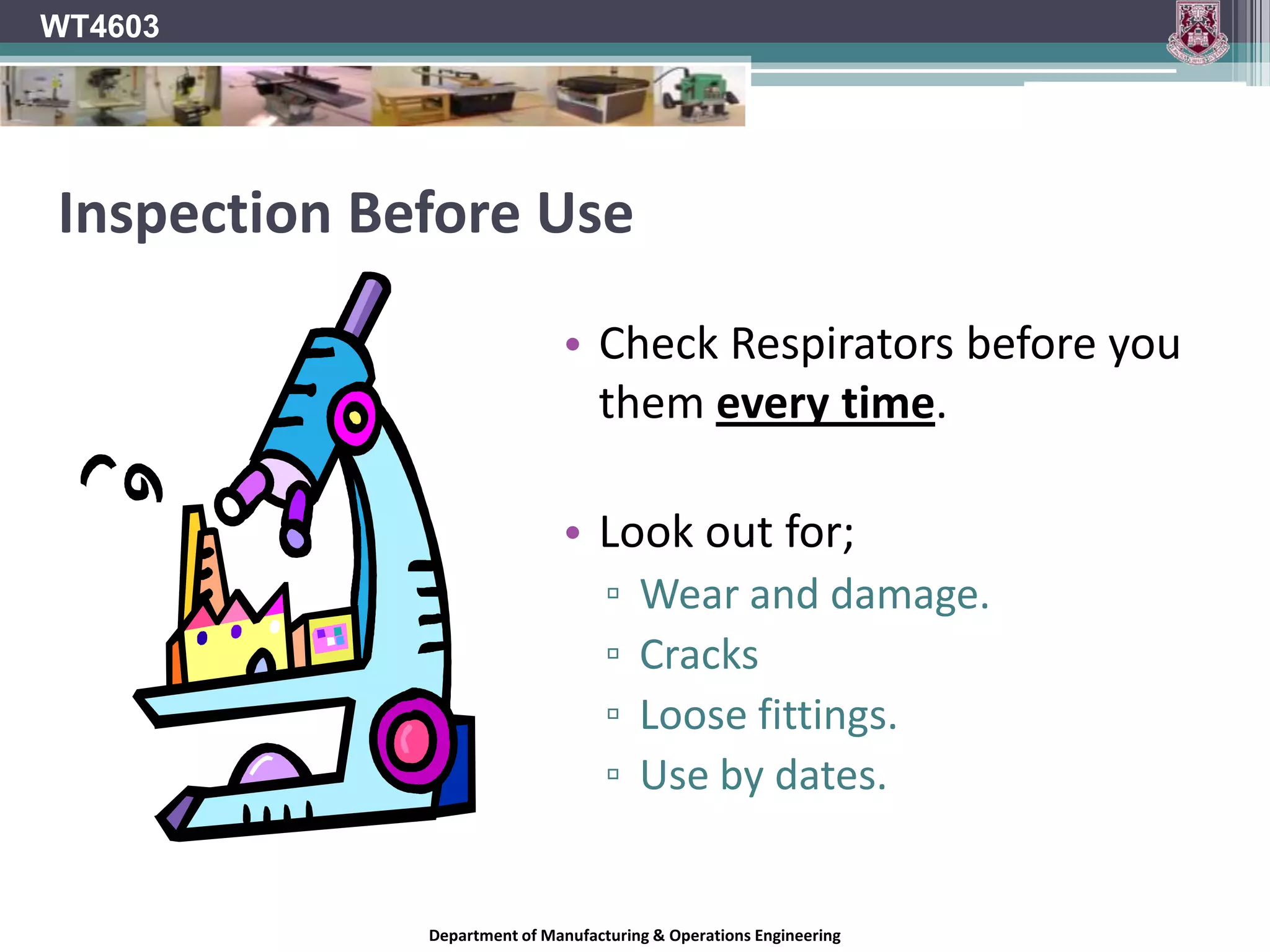 WT4603Filter Mask - ReusableReusable filter masks fitted with disposable filter cartridges are also available.When filters become saturated or worn, or if air flow is restricted they must be replaced.Mask cartridges are filled with certain resins or chemicals that will absorb certain fumes, eliminating them from the inhaled air.Different cartridges are available for filtering different contaminants from the air. Check manufacturer’s instructions & Use by date.Department of Manufacturing & Operations Engineering