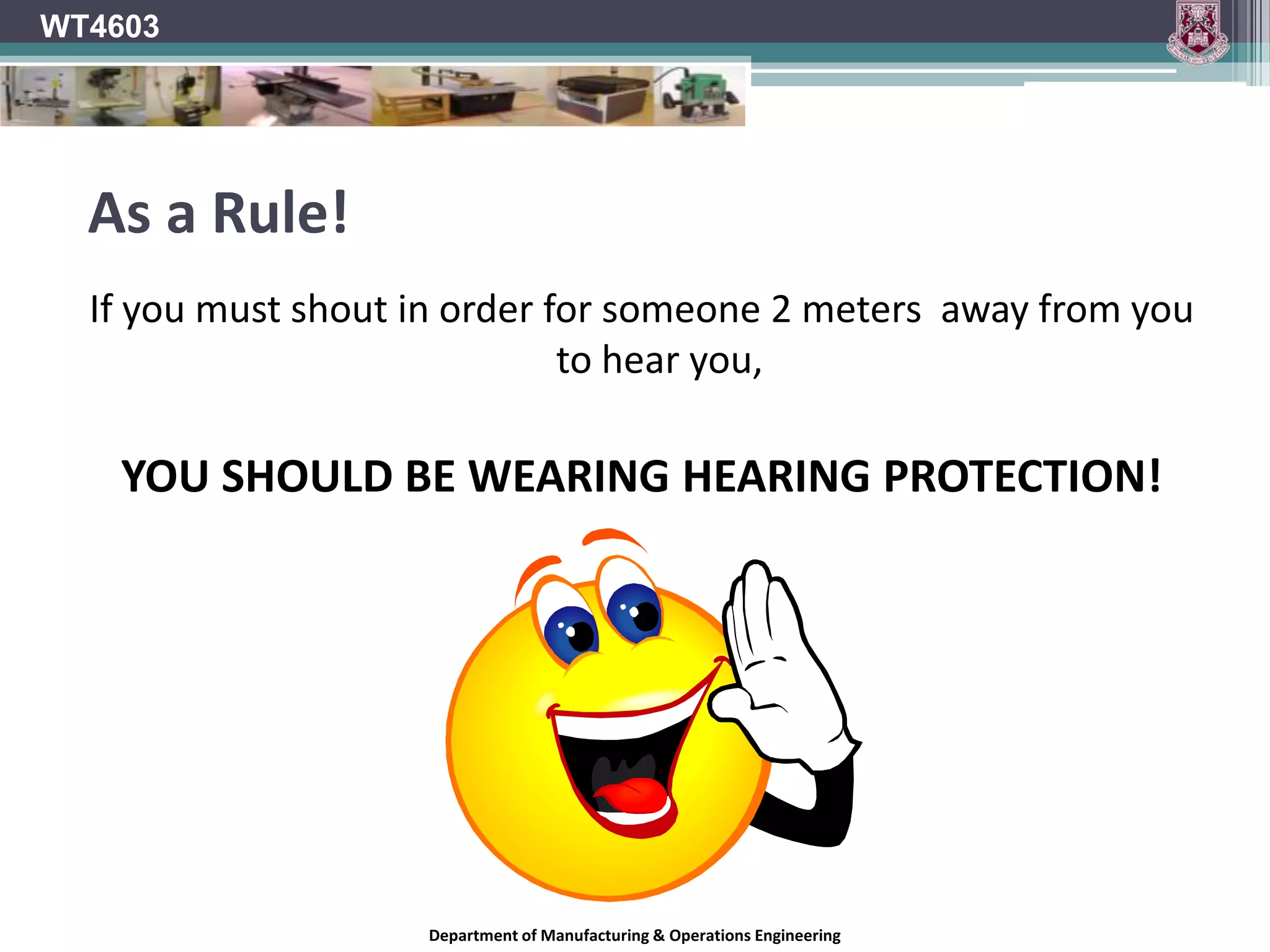 WT4603Is Noise harming you?If you experience any of the following, you may be exposed to excessive noise levels on a daily basis:You experience ringing or other noises in your ears.You have difficulty hearing people talking.You are unable to hear high pitched or soft sounds.Department of Manufacturing & Operations Engineering