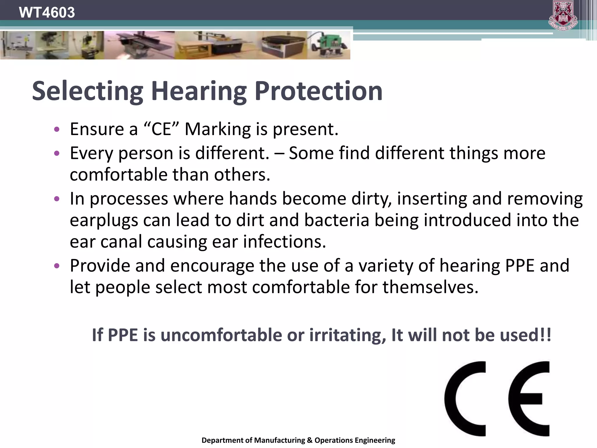 WT4603Ear Protection ZonesIf the risk assessment reveals areas of high noise levels in which ear protection is required, they must designated as Hearing Protection zoneThese zones must be marked clearly using adequate signage.The sign should show the following:That you are entering an ear protection zone.Ear protection must be worn in this area.Nobody may enter the zone without wearing appropriate hearing protection.Safety Health and Welfare at Work (Control of Noise at Work) Regulations 2006Department of Manufacturing & Operations Engineering