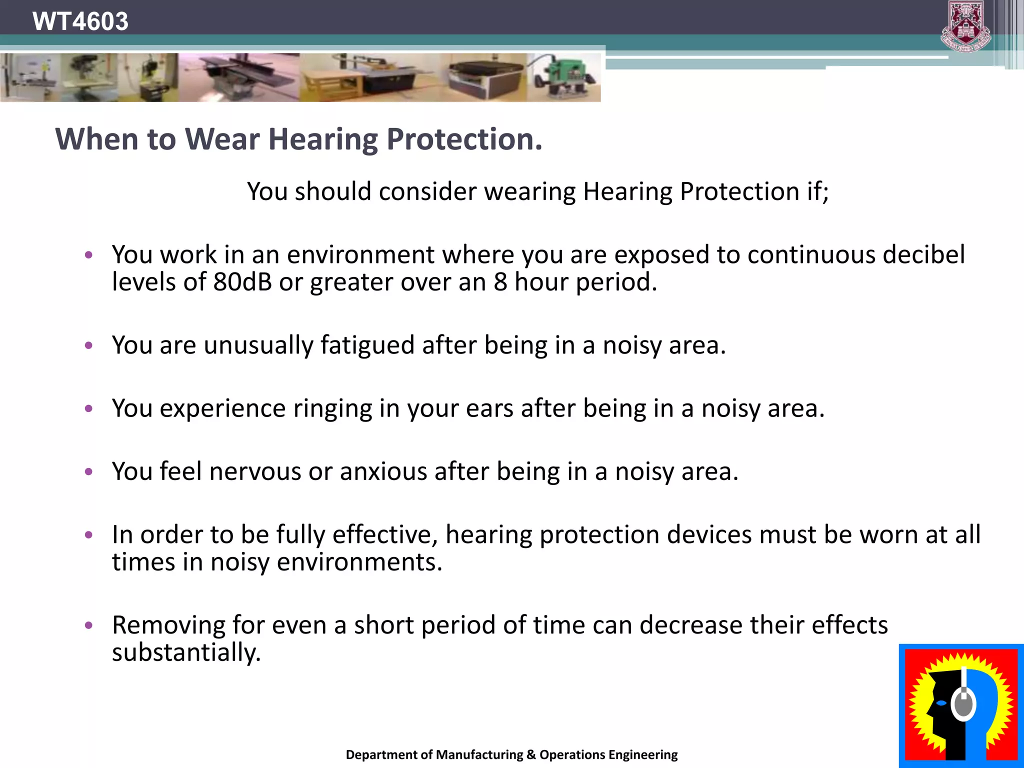 WT4603Selecting Hearing ProtectionEnsure a “CE” Marking is present.Every person is different. – Some find different things more comfortable than others.In processes where hands become dirty, inserting and removing earplugs can lead to dirt and bacteria being introduced into the ear canal causing ear infections.Provide and encourage the use of a variety of hearing PPE and let people select most comfortable for themselves.If PPE is uncomfortable or irritating, It will not be used!!Department of Manufacturing & Operations Engineering