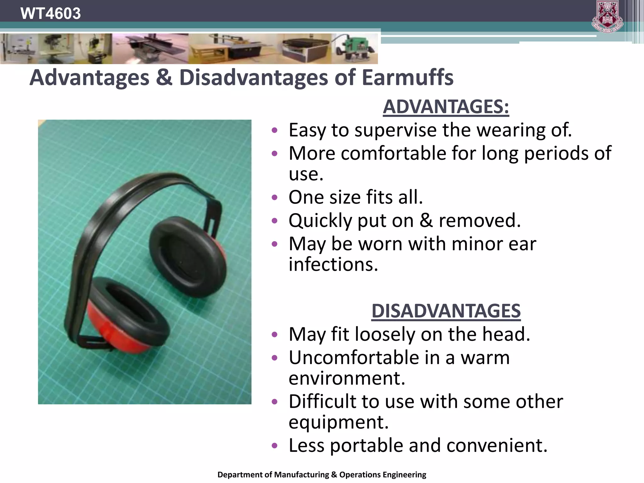 WT4603EarplugsMost earplugs are cylindrical in shape and are made from memory foam.The earplug is rolled into a tightly compressed cylinder between the fingers and inserted into the ear canal.When released, the earplug expands to its original size, sealing the ear canal and preventing sound vibrations from reaching the eardrum.Other earplugs are custom made with moulds from the user’s ear to provide a more snug and noise resistant fit.Department of Manufacturing & Operations Engineering