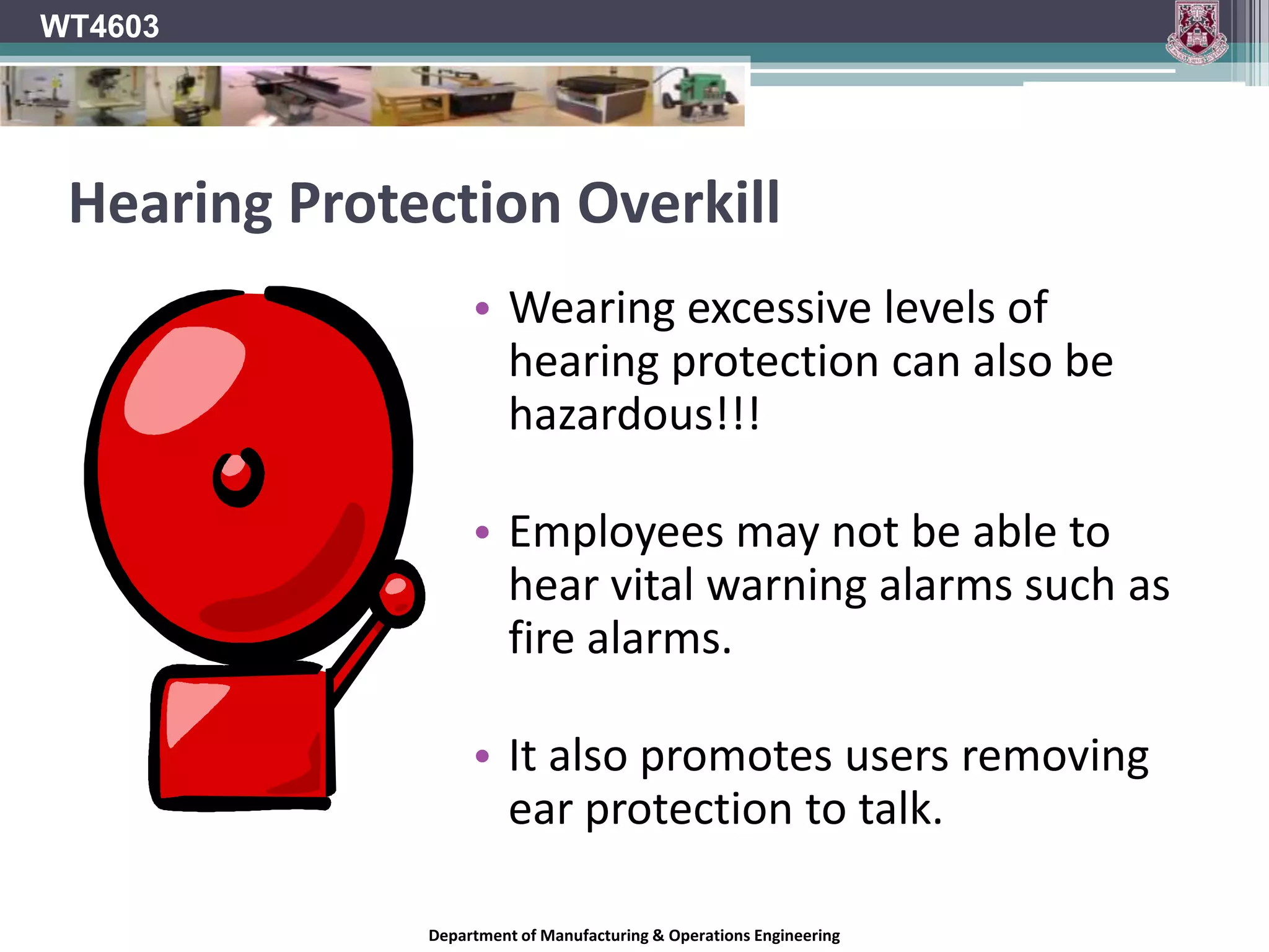WT4603EarmuffsEarmuffs are objects which are designed to cover the ears for protection.Earmuffs come in two different kinds;Thermal EarmuffsWorn in cold environments to keep the ears warm.Acoustic EarmuffsAlso known as ear defenders.Cups lined with sound-absorbent material which fit over the ears.Protect the ears from excessive noise levels.Department of Manufacturing & Operations Engineering