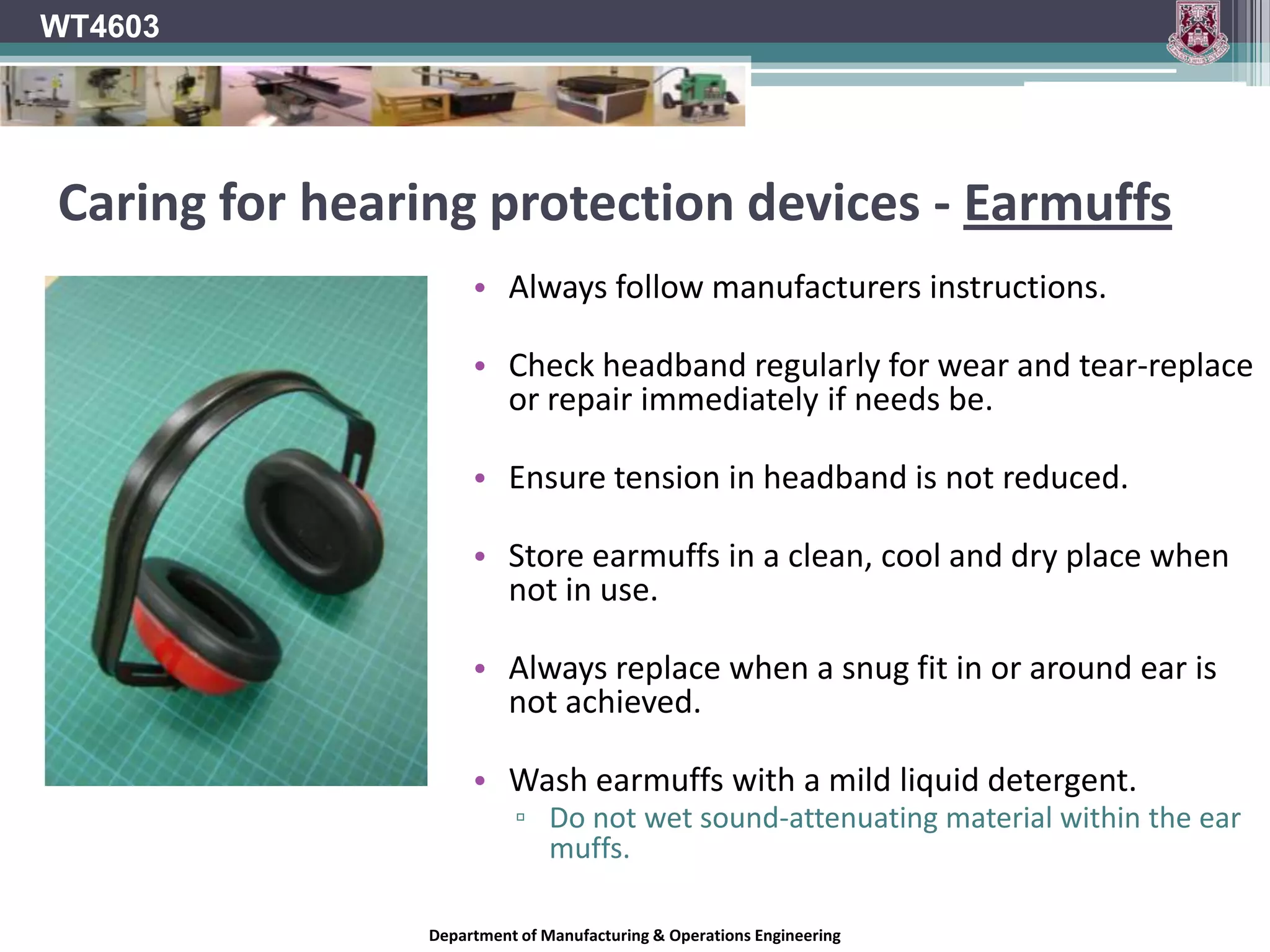 WT4603Wearing EarmuffsEarmuffs must fit fully over the outside of the ears.Their effectiveness is determined by the quality of the seal around the ear.Ensure hair, hats, glasses, jewellery, etc. does not interfere with the seal around the ear.A combination of earplugs and earmuffs should be used as an extra precaution if glasses, earrings, facial hair, etc, prevents the earmuffs forming a good seal around your ears.Department of Manufacturing & Operations Engineering