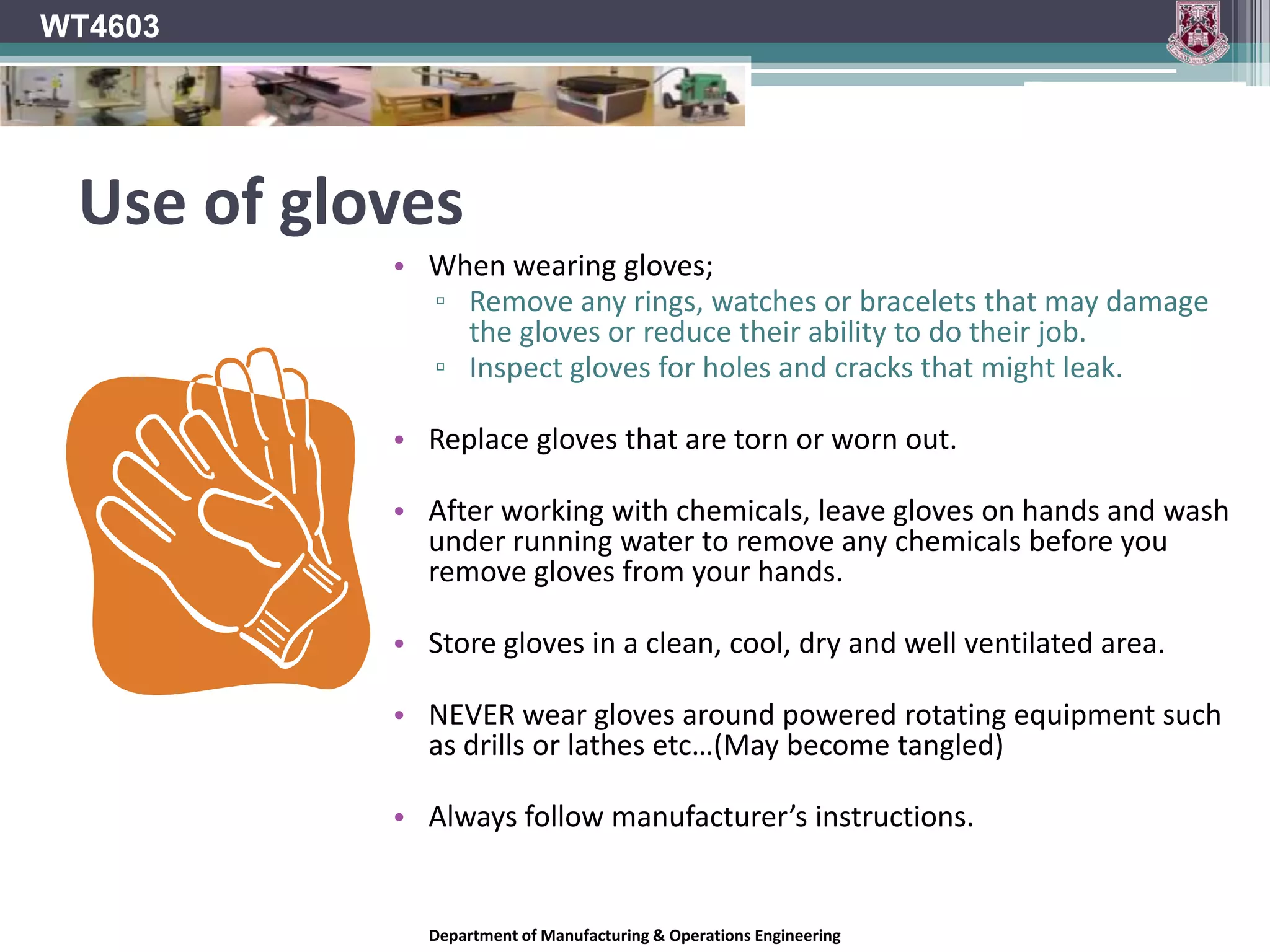 WT4603Selection of GlovesThe correct glove must be selected in order to achieve an adequate level of protection. The following should be considered:Chemical Resistance.Cut/Tear Resistance.Manual Dexterity/Flexibility.Extremes of Temperature.CostFit.Comfort.Department of Manufacturing & Operations Engineering