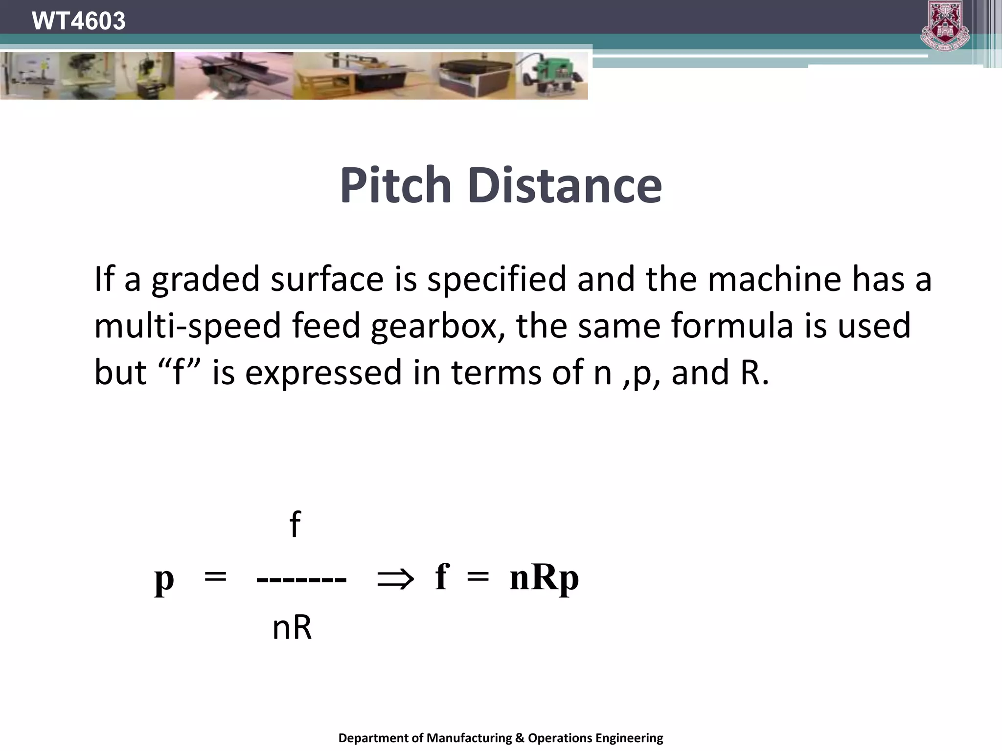 WT4603Pitch DistanceThe SI unit of time is the second , but the minute is acceptable. Feed rate on wood working machines is expressed in metres per minute. (m/min) The formula for the pitch of the cutter marks is given by: 	       			f			p   =   -------nR where 		p  =  pitch of cutter mark			f  =  feed rate n  =  number of effective cutters 			R  =  revolutions per minute of blockDepartment of Manufacturing & Operations Engineering