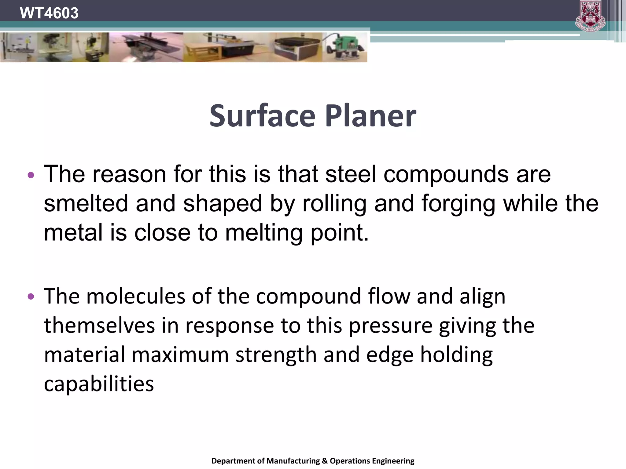 Surface PlanerWT4603Knives can be made from Chrome Vanadium steel alloy. This is suitable for machining softwoods and non abrasive hardwoods. However with advances in machining technology better materials have been developed to machine wood and wood composites. Chrome Vanadium knives dull quickly on harder more dense material. This requires more sharpening, setting up and leads to a lot of time wastage.Department of Manufacturing & Operations Engineering