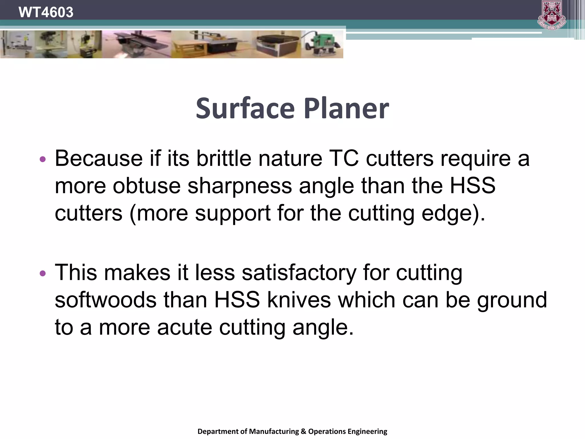 Surface PlanerWT4603Abrasive stock should be machined using solid or tipped cutters.Tungsten Carbide (TC) is the best tool compound for machining manufactured boards.For general work HSS cutters are preferred to TC Cutters can be re-sharpened easily.A keener edge can be achieved on HSS giving a better finishDepartment of Manufacturing & Operations Engineering