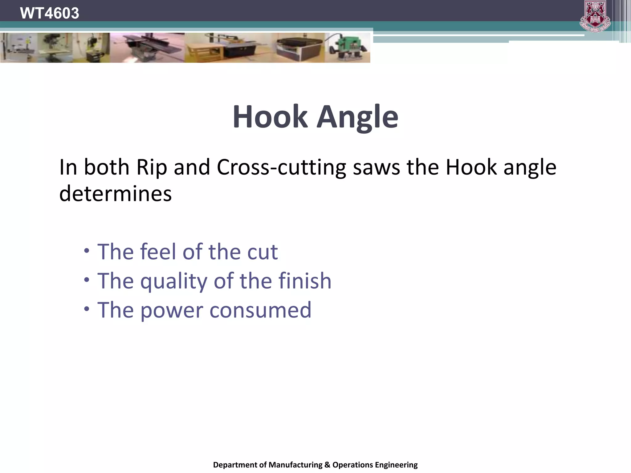 WT4603Hook AngleOn most saw blades, the tooth faces are tipped either toward or away from the direction of rotation of the blade, rather than being perfectly in line with the centre of the blade. Hook angle is the angle formed between the tooth face and a line drawn from the centre of the blade across the tip of the tooth. On a blade with a positive hook angle, the teeth are tipped toward the direction of the blade's rotation. A negative hook angle means that teeth tip away from the direction of rotation, and a zero degree hook angle means that the teeth are in line with the centre of the blade.Department of Manufacturing & Operations Engineering