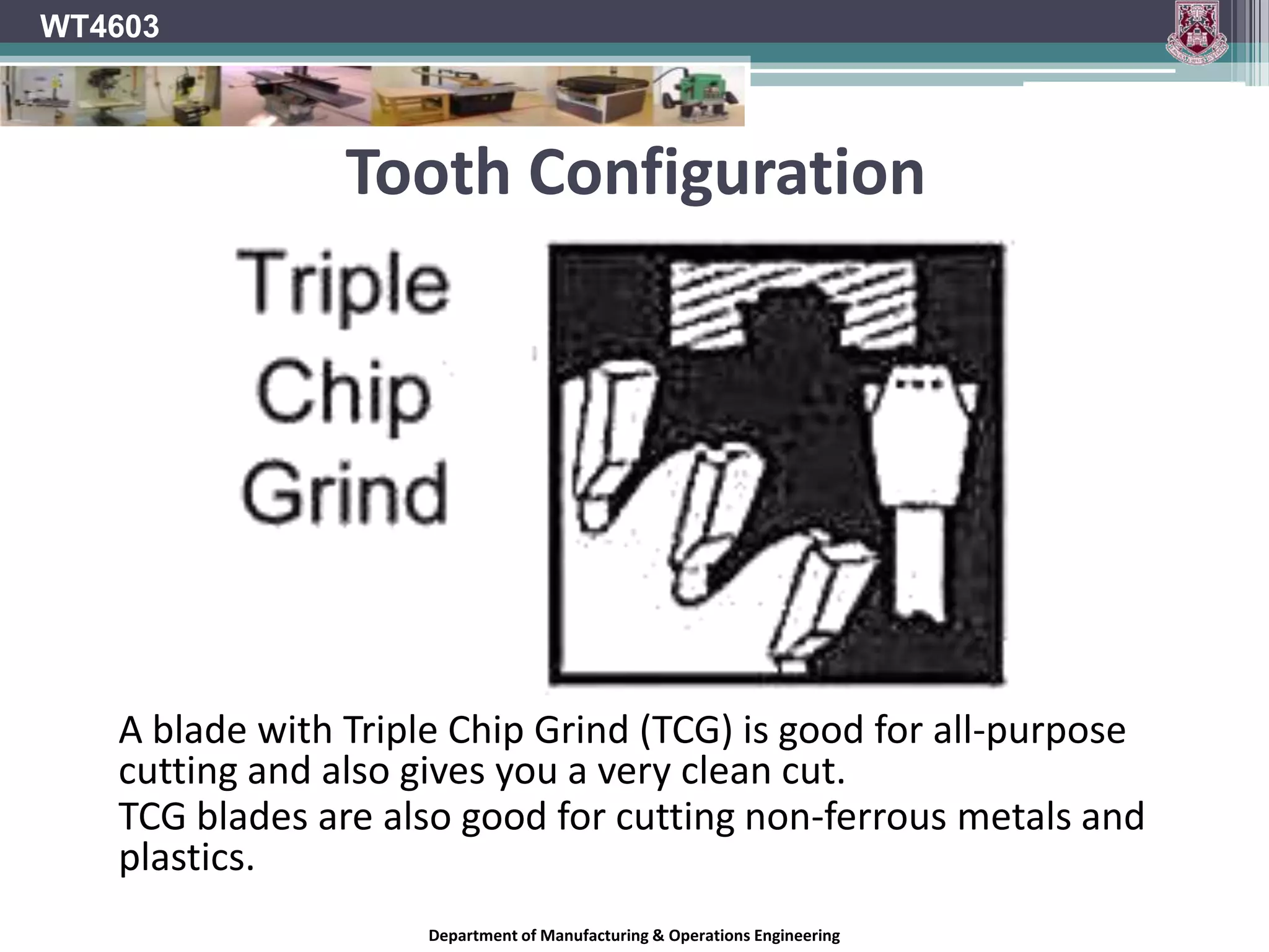 Tooth ConfigurationThe shape of the saw blade tooth and the way the teeth are grouped also affect the way the blade cuts.  The configuration of the teeth on a saw blade has a lot to do with whether the blade will work best for ripping, crosscutting, or laminates. Of course, no matter which tooth design you're looking at, more teeth will give you a smoother cut than fewer teeth.WT4603Department of Manufacturing & Operations Engineering