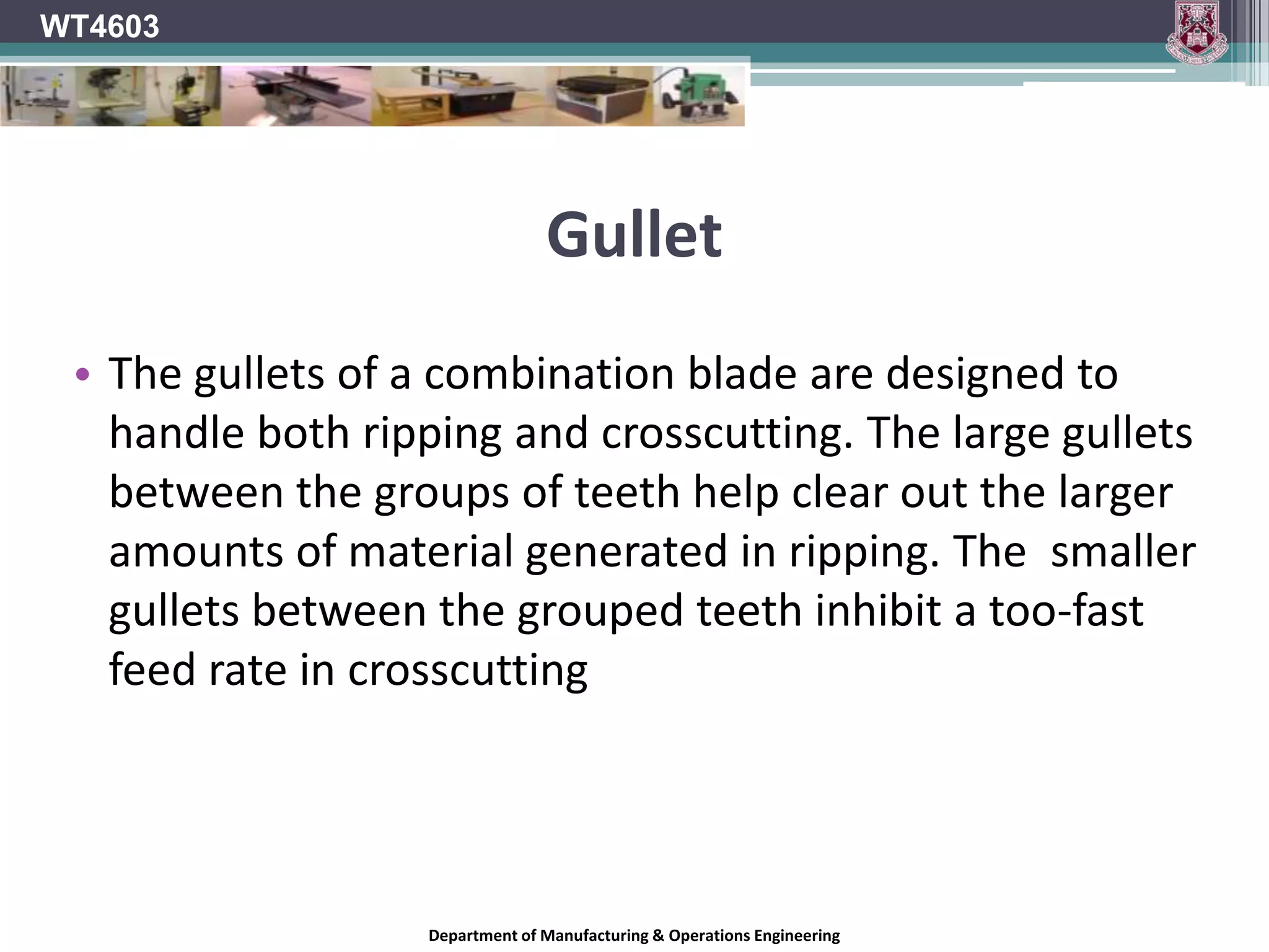 Tooth ConfigurationIn general, blades with more teeth yield a smoother cut, and blades with fewer teeth move material faster.A 250mm blade designed for ripping wood can have as few as 24 teeth, and is designed to quickly move material along the length of the grain. A rip blade isn't designed to yield a mirror-smooth cut, but a good rip blade will move through wood with little effort and leave a clean cut with a minimum of scoring.WT4603Department of Manufacturing & Operations Engineering