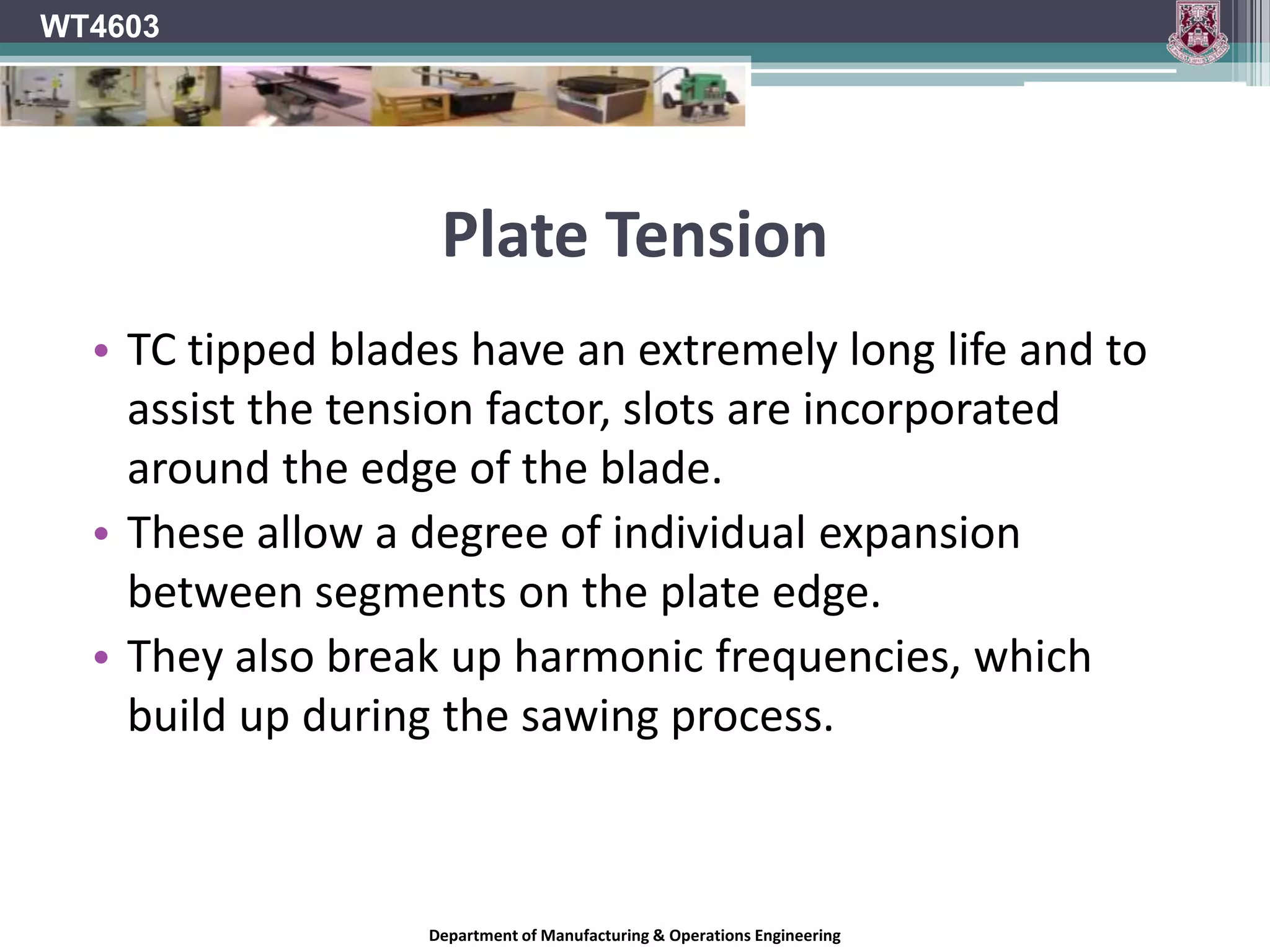 Plate TensionA flat disc will remain flat and true if turned at a slow speed.When variable stresses are created on this disc due to:Braking effect of sawingHeating effect of frictionOutward pull of centrifugal forcethe outer rim area of the disc will expand.If the whole area of the disc can expand at the same rate the disc will remain flat and true.This does not happen with a saw blade.The central region of the blade is clamped between the collars and does not expand.WT4603Department of Manufacturing & Operations Engineering