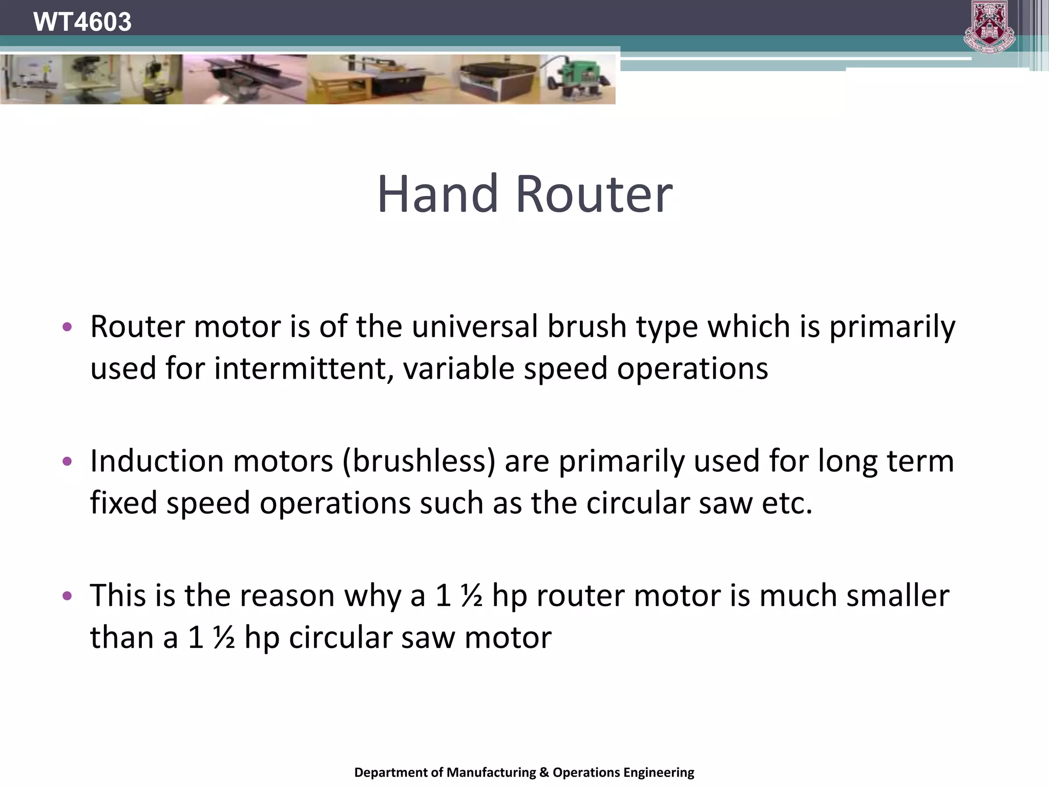 WT4603Hand Router: PowerLarge powerful routers are heavy and can be difficult to handle for light work.Generally in schools the type of work that the router will have to perform will be light to medium work.As a rough guide to classifying routers:400 W to 600W are for light duty 750 W to 1200W are for medium duty 1250 W upwards are for heavy dutyDepartment of Manufacturing & Operations Engineering