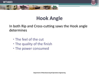 WT4603Hook AngleOn most saw blades, the tooth faces are tipped either toward or away from the direction of rotation of the blade, rather than being perfectly in line with the centre of the blade. Hook angle is the angle formed between the tooth face and a line drawn from the centre of the blade across the tip of the tooth. On a blade with a positive hook angle, the teeth are tipped toward the direction of the blade's rotation. A negative hook angle means that teeth tip away from the direction of rotation, and a zero degree hook angle means that the teeth are in line with the centre of the blade.Department of Manufacturing & Operations Engineering