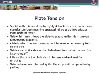 ClearanceWork clearance must be provided.The saw tooth provides this clearance.The ‘Kerf’ produced by the teeth must be wider than the supporting saw plate.Steel saws had the kerf formed by bending or ‘setting’ alternate teeth laterally.With tipped saws the tips are wider than the saw plate and thus create the clearance.Clearance or relief bevels are ground on the sides and the top of each tooth.WT4603Department of Manufacturing & Operations Engineering