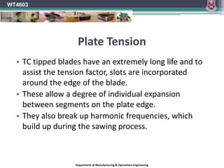 Plate TensionA flat disc will remain flat and true if turned at a slow speed.When variable stresses are created on this disc due to:Braking effect of sawingHeating effect of frictionOutward pull of centrifugal forcethe outer rim area of the disc will expand.If the whole area of the disc can expand at the same rate the disc will remain flat and true.This does not happen with a saw blade.The central region of the blade is clamped between the collars and does not expand.WT4603Department of Manufacturing & Operations Engineering