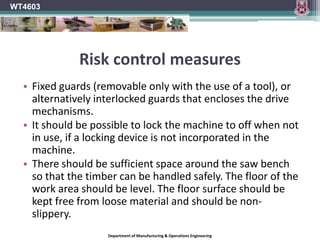  Notes available on www.slideshare.net/WT4603Circular Sawing Machine	NOTE Circular sawing machines are high risk woodworking machinery	Pupils should not be permitted to use this machine.	BS 4163:2000 The machine should be included in a planned maintenance program that should include electrical safety tests.Read Circular Sawing Machines (Week 6 Notes)WT4603Department of Manufacturing & Operations Engineering