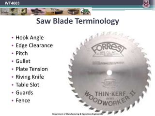 WT4603HazardsOperators should be aware of the following hazards.The work piece can become jammed in the circular sawing machine or can kick back.Hands or fingers can come into contact with the blade.Wood dust can be inhaled.Noise can cause permanent hearing damage.Inadvertent starting of the machine can present a hazard.Department of Manufacturing & Operations Engineering
