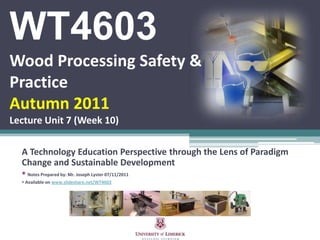 WT4603
Wood Processing Safety &
Practice
Autumn 2011
Lecture Unit 7 (Week 10)

  A Technology Education Perspective through the Lens of Paradigm
  Change and Sustainable Development
   Notes Prepared by: Mr. Joseph Lyster 07/11/2011
   Available on www.slideshare.net/WT4603
 