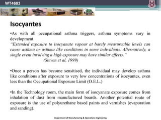 WT4603
Department of Manufacturing & Operations Engineering
•As with all occupational asthma triggers, asthma symptoms vary in
development
“Extended exposure to isocyanate vapour at barely measureable levels can
cause asthma or asthma like conditions in some individuals. Alternatively, a
single event involving a high exposure may have similar effects.”
(Steven et al, 1999)
•Once a person has become sensitised, the individual may develop asthma
like conditions after exposure to very low concentrations of isocyantes, even
less than the Occupational Exposure Limit (O.E.L.)
•In the Technology room, the main form of isocyanate exposure comes from
inhalation of dust from manufactured boards. Another potential route of
exposure is the use of polyurethane based paints and varnishes (evaporation
and sanding).
Isocyantes
 
