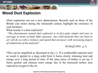 WT4603
Department of Manufacturing & Operations Engineering
•Dust explosions are not a new phenomenon. Records such as those of the
British coal mines during the nineteenth century highlight the existence of
such incidents.
What exactly is a dust explosion?
“The phenomenon named dust explosion is in fact quite simple and easy to
envisage in terms of daily light exposure. Any solid material that can burn in
air will do so with a violence and speed that increases with increasing degree
of subdivision of the material”
(Eckhoff 2003, p.1)
•This can be simplified as illustrated in fig 1.1. If a combustible material such
as wood is ignited in a large solid form it burns slowly, releasing heat and
energy over a long period of time. If the same piece of timber is cut up, it
burns quicker and releases more energy due to the increased surface area
exposed to oxygen in the air.
Wood Dust Explosion
 