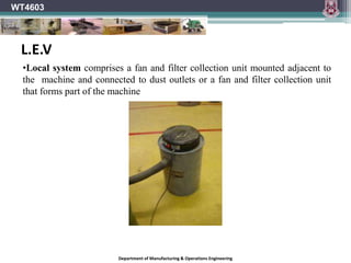Department of Manufacturing & Operations Engineering
WT4603
•Local system comprises a fan and filter collection unit mounted adjacent to
the machine and connected to dust outlets or a fan and filter collection unit
that forms part of the machine
L.E.V
 
