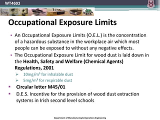 Department of Manufacturing & Operations Engineering
WT4603
• An Occupational Exposure Limits (O.E.L.) is the concentration
of a hazardous substance in the workplace air which most
people can be exposed to without any negative effects.
• The Occupational Exposure Limit for wood dust is laid down in
the Health, Safety and Welfare (Chemical Agents)
Regulations, 2001
 10mg/m³ for inhalable dust
 5mg/m³ for respirable dust
 Circular letter M45/01
 D.E.S. Incentive for the provision of wood dust extraction
systems in Irish second level schools
Occupational Exposure Limits
 