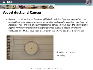Department of Manufacturing & Operations Engineering
WT4603
• Research , such as that of Greenberg (2003) found that “workers exposed to dust in
occupations such as furniture making, sanding and wood machining may have an
increased risk of nasal and paranasal sinus cancer. Thus in 1994 the International
Agency for Research on Cancer designated wood dust as a known carcinogen”
• Hardwood and M.D.F. have been classified by the I.A.R.C. as a class 1 carcinogen
Hard wood dust air
sampling
Wood dust and Cancer
 