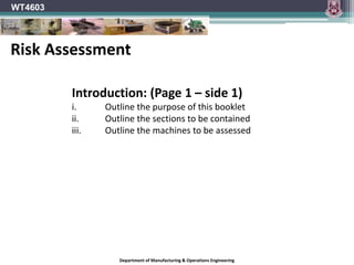 Department of Manufacturing & Operations Engineering
WT4603
Introduction: (Page 1 – side 1)
i. Outline the purpose of this booklet
ii. Outline the sections to be contained
iii. Outline the machines to be assessed
Risk Assessment
 