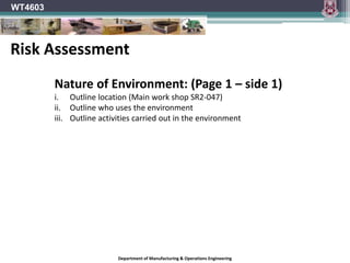 Department of Manufacturing & Operations Engineering
WT4603
Nature of Environment: (Page 1 – side 1)
i. Outline location (Main work shop SR2-047)
ii. Outline who uses the environment
iii. Outline activities carried out in the environment
Risk Assessment
 