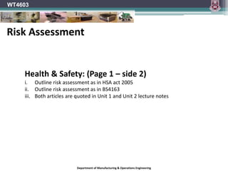 Department of Manufacturing & Operations Engineering
WT4603
Health & Safety: (Page 1 – side 2)
i. Outline risk assessment as in HSA act 2005
ii. Outline risk assessment as in BS4163
iii. Both articles are quoted in Unit 1 and Unit 2 lecture notes
Risk Assessment
 