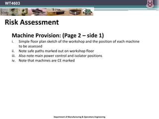 Department of Manufacturing & Operations Engineering
WT4603
Machine Provision: (Page 2 – side 1)
i. Simple floor plan sketch of the workshop and the position of each machine
to be assessed
ii. Note safe paths marked out on workshop floor
iii. Also note main power control and isolator positions
iv. Note that machines are CE marked
Risk Assessment
 