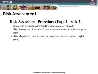 Department of Manufacturing & Operations Engineering
WT4603
Risk Assessment Procedure (Page 2 – side 2)
i. Show HSA cyclical model (Briefly explain each part of model)
ii. Risk Assessment (Show a blank risk assessment matrix template – explain
parts)
iii. Risk Magnitude (Show a blank risk magnitude matrix template – explain
parts)
Risk Assessment
 