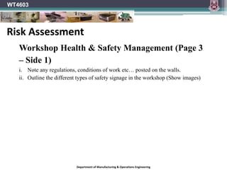 Department of Manufacturing & Operations Engineering
WT4603
Workshop Health & Safety Management (Page 3
– Side 1)
i. Note any regulations, conditions of work etc… posted on the walls.
ii. Outline the different types of safety signage in the workshop (Show images)
Risk Assessment
 