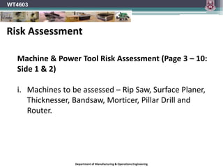 Department of Manufacturing & Operations Engineering
WT4603
Machine & Power Tool Risk Assessment (Page 3 – 10:
Side 1 & 2)
i. Machines to be assessed – Rip Saw, Surface Planer,
Thicknesser, Bandsaw, Morticer, Pillar Drill and
Router.
Risk Assessment
 