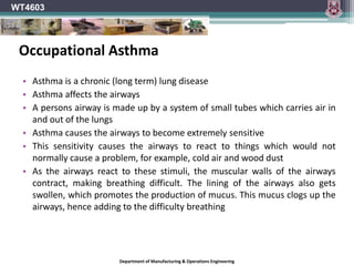 Department of Manufacturing & Operations Engineering
WT4603
• Asthma is a chronic (long term) lung disease
• Asthma affects the airways
• A persons airway is made up by a system of small tubes which carries air in
and out of the lungs
• Asthma causes the airways to become extremely sensitive
• This sensitivity causes the airways to react to things which would not
normally cause a problem, for example, cold air and wood dust
• As the airways react to these stimuli, the muscular walls of the airways
contract, making breathing difficult. The lining of the airways also gets
swollen, which promotes the production of mucus. This mucus clogs up the
airways, hence adding to the difficulty breathing
Occupational Asthma
 