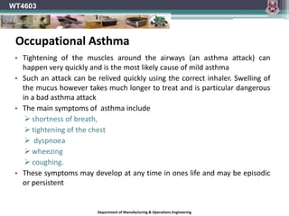 Department of Manufacturing & Operations Engineering
WT4603
• Tightening of the muscles around the airways (an asthma attack) can
happen very quickly and is the most likely cause of mild asthma
• Such an attack can be relived quickly using the correct inhaler. Swelling of
the mucus however takes much longer to treat and is particular dangerous
in a bad asthma attack
• The main symptoms of asthma include
 shortness of breath,
 tightening of the chest
 dyspnoea
 wheezing
 coughing.
• These symptoms may develop at any time in ones life and may be episodic
or persistent
Occupational Asthma
 