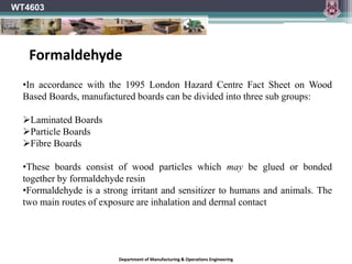 Department of Manufacturing & Operations Engineering
WT4603
•In accordance with the 1995 London Hazard Centre Fact Sheet on Wood
Based Boards, manufactured boards can be divided into three sub groups:
Laminated Boards
Particle Boards
Fibre Boards
•These boards consist of wood particles which may be glued or bonded
together by formaldehyde resin
•Formaldehyde is a strong irritant and sensitizer to humans and animals. The
two main routes of exposure are inhalation and dermal contact
Formaldehyde
 